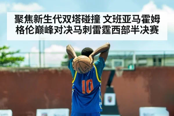 聚焦新生代双塔碰撞 文班亚马霍姆格伦巅峰对决马刺雷霆西部半决赛