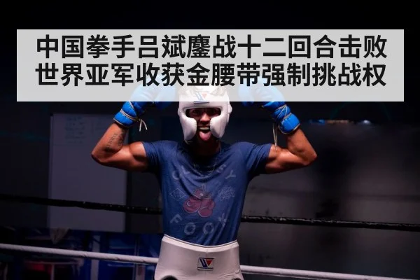 中国拳手吕斌鏖战十二回合击败世界亚军收获金腰带强制挑战权
